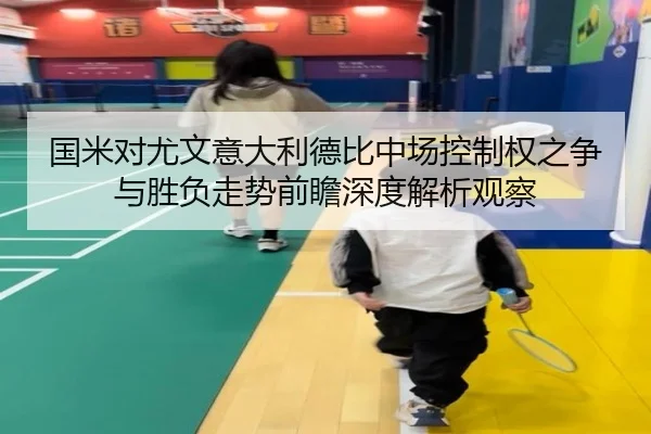 国米对尤文意大利德比中场控制权之争与胜负走势前瞻深度解析观察