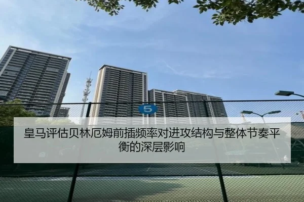 皇马评估贝林厄姆前插频率对进攻结构与整体节奏平衡的深层影响