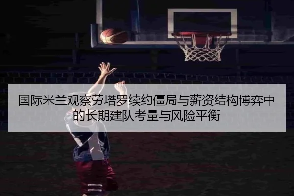 国际米兰观察劳塔罗续约僵局与薪资结构博弈中的长期建队考量与风险平衡