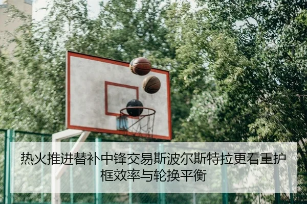 热火推进替补中锋交易斯波尔斯特拉更看重护框效率与轮换平衡