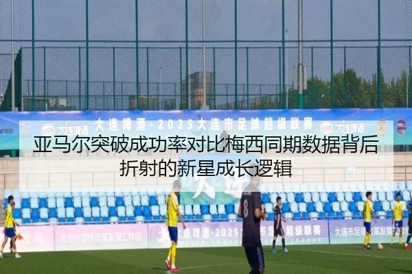 亚马尔突破成功率对比梅西同期数据背后折射的新星成长逻辑